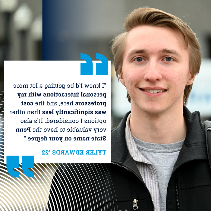 Transfer student Tyler Edwards '22: "I knew I'd be getting a lot more personal interactions with my professors here, and the cost was significantly less than other options I considered. It's also very valuable to have the Penn State name on your degree."
